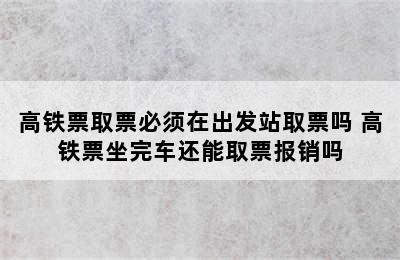 高铁票取票必须在出发站取票吗 高铁票坐完车还能取票报销吗